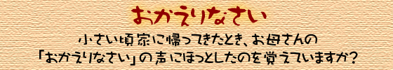 おかえりなさい　小さい頃家に帰ってきたとき、お母さんの「おかえりなさい」の声にほっとしたのと覚えていますか？